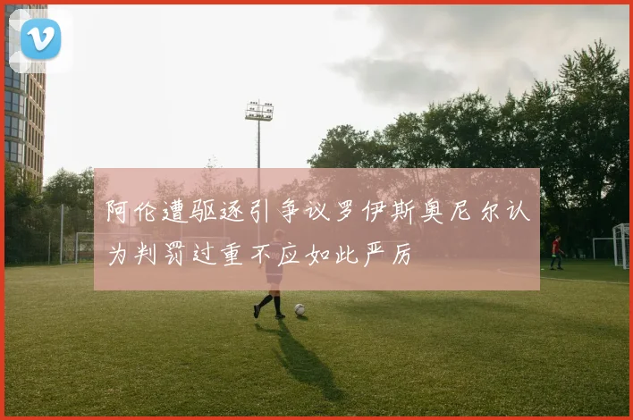 阿伦遭驱逐引争议罗伊斯奥尼尔认为判罚过重不应如此严厉