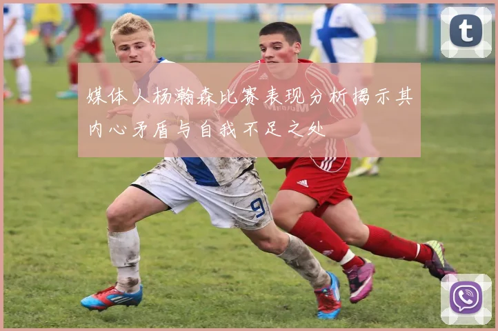 媒体人杨瀚森比赛表现分析揭示其内心矛盾与自我不足之处