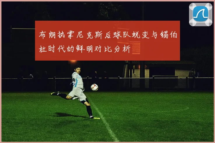 布朗执掌尼克斯后球队蜕变与锡伯杜时代的鲜明对比分析