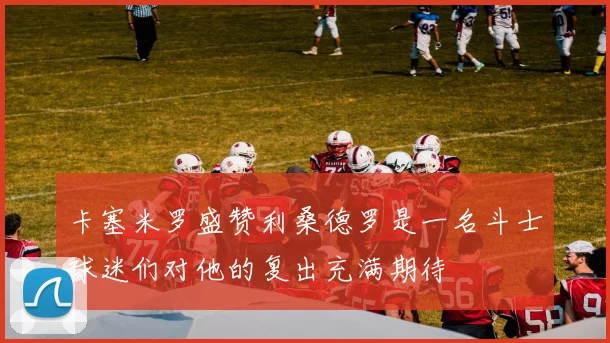 卡塞米罗盛赞利桑德罗是一名斗士球迷们对他的复出充满期待
