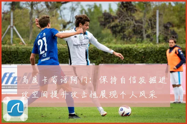 乌度卡寄语阿门：保持自信发掘进攻空间提升攻击性展现个人风采