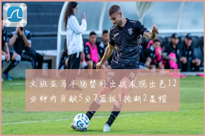 文班亚马半场替补出战表现出色12分钟内贡献5分7篮板1抢断2盖帽