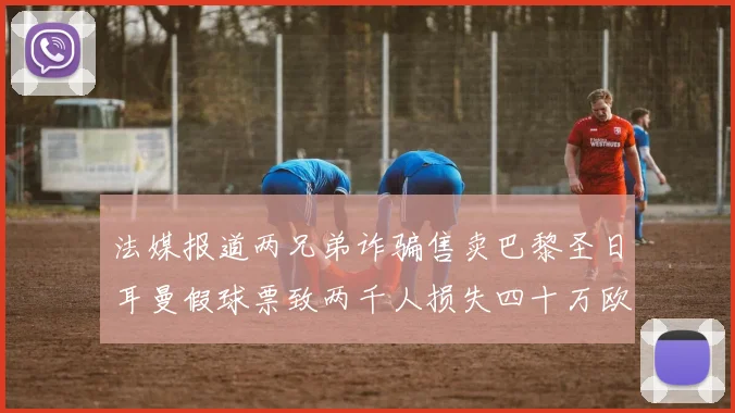 法媒报道两兄弟诈骗售卖巴黎圣日耳曼假球票致两千人损失四十万欧元