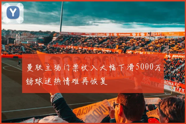 曼联主场门票收入大幅下滑5000万镑球迷热情难再恢复
