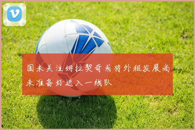 国米关注姆拉契奇或将外租发展尚未准备好进入一线队