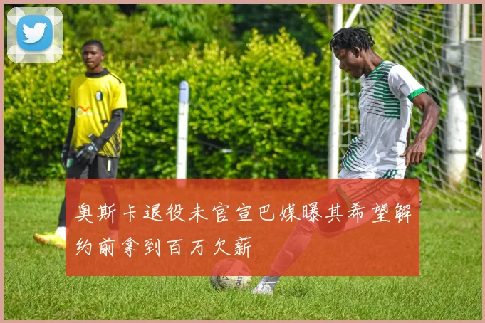 奥斯卡退役未官宣巴媒曝其希望解约前拿到百万欠薪