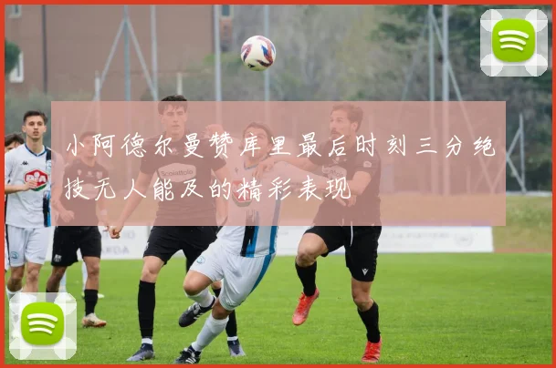 小阿德尔曼赞库里最后时刻三分绝技无人能及的精彩表现