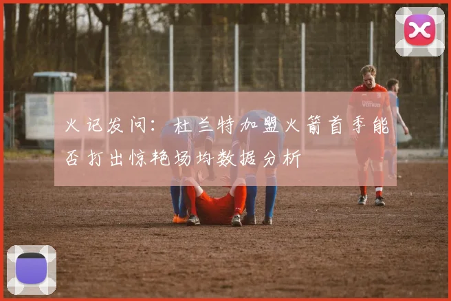 火记发问：杜兰特加盟火箭首季能否打出惊艳场均数据分析