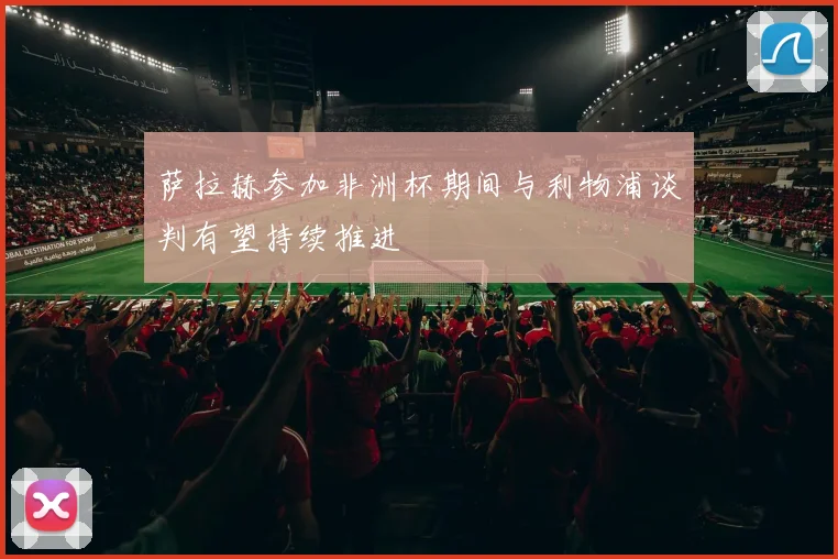 萨拉赫参加非洲杯期间与利物浦谈判有望持续推进