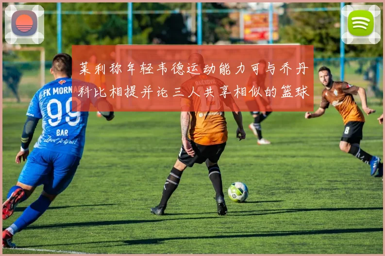 莱利称年轻韦德运动能力可与乔丹科比相提并论三人共享相似的篮球DNA