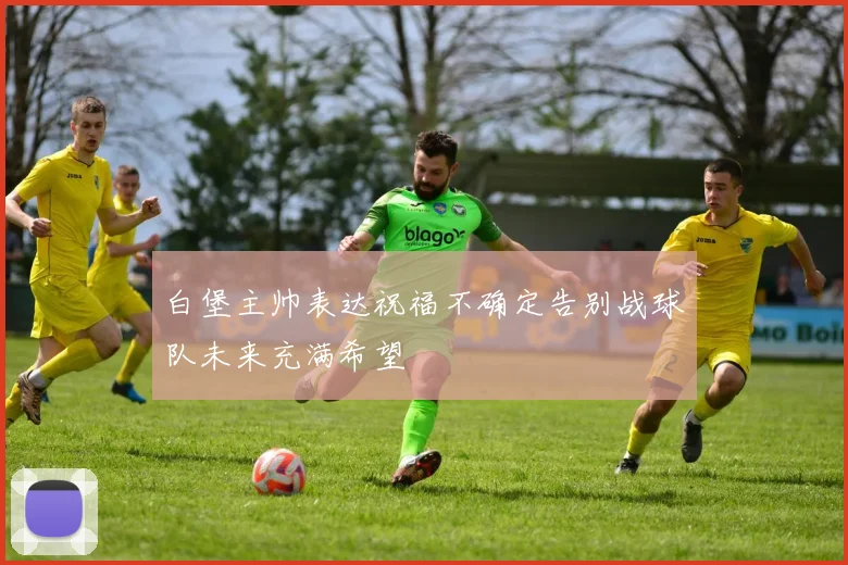 白堡主帅表达祝福不确定告别战球队未来充满希望