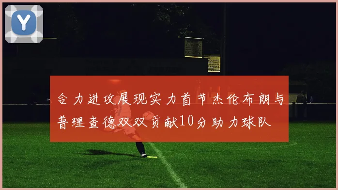 合力进攻展现实力首节杰伦布朗与普理查德双双贡献10分助力球队