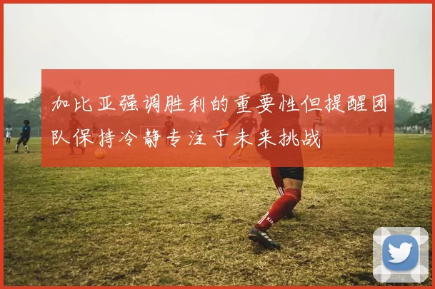 加比亚强调胜利的重要性但提醒团队保持冷静专注于未来挑战