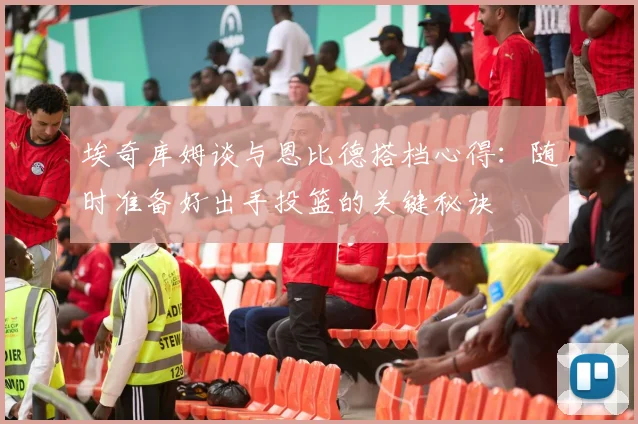 埃奇库姆谈与恩比德搭档心得：随时准备好出手投篮的关键秘诀