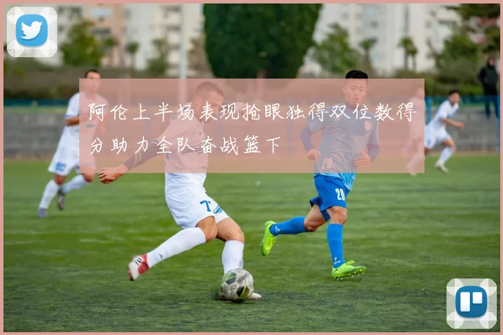 阿伦上半场表现抢眼独得双位数得分助力全队奋战篮下