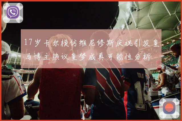 17岁卡尔模仿维尼修斯庆祝引发皇马博主热议皇梦成真可能性分析