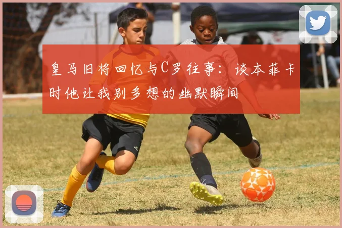 皇马旧将回忆与C罗往事：谈本菲卡时他让我别多想的幽默瞬间