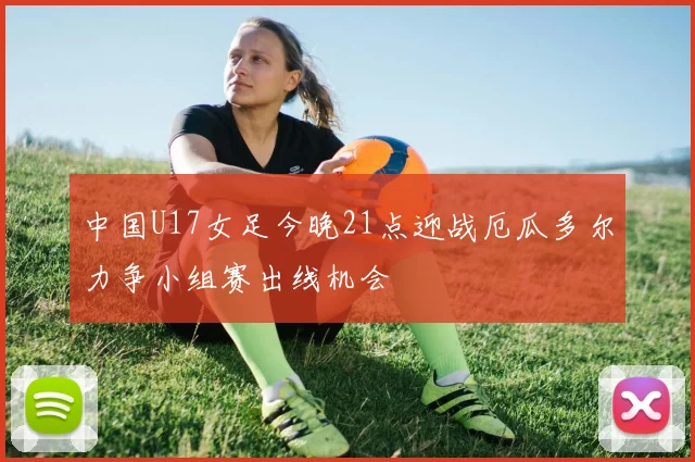 中国U17女足今晚21点迎战厄瓜多尔力争小组赛出线机会