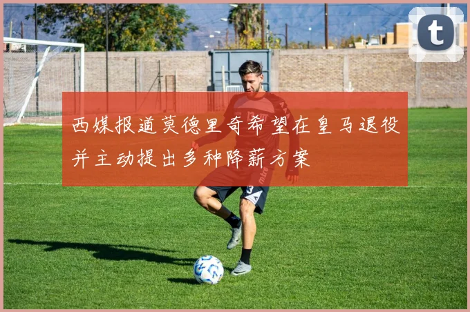 西媒报道莫德里奇希望在皇马退役并主动提出多种降薪方案