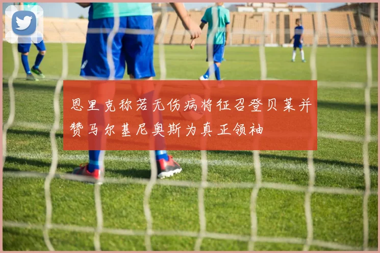 恩里克称若无伤病将征召登贝莱并赞马尔基尼奥斯为真正领袖