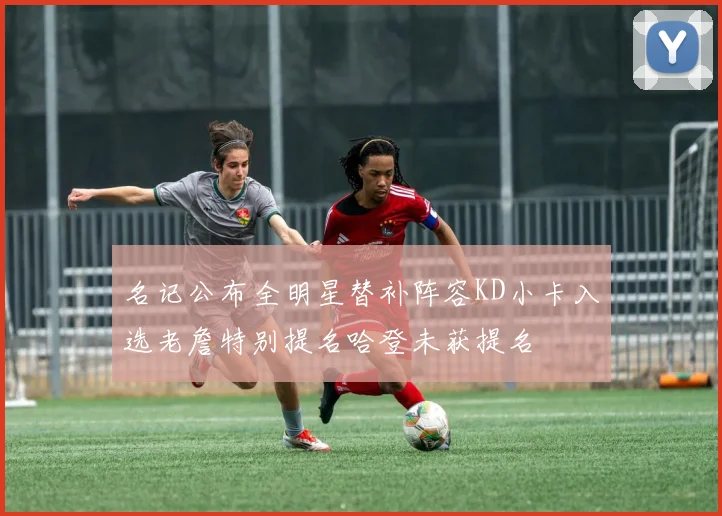 名记公布全明星替补阵容KD小卡入选老詹特别提名哈登未获提名