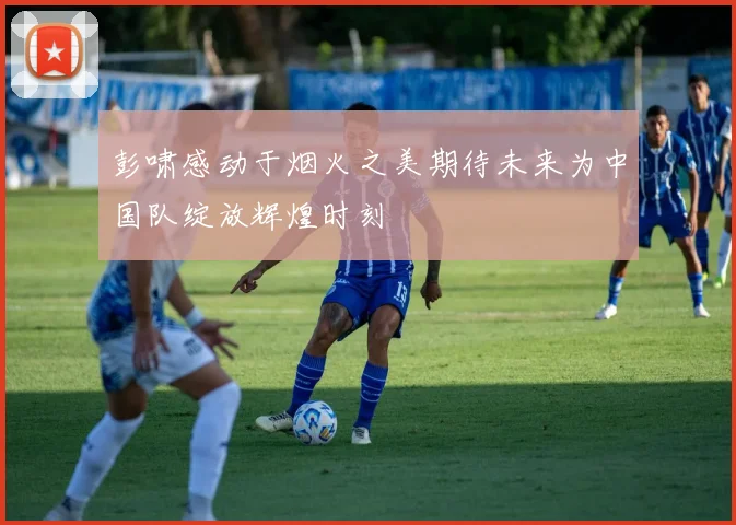 彭啸感动于烟火之美期待未来为中国队绽放辉煌时刻