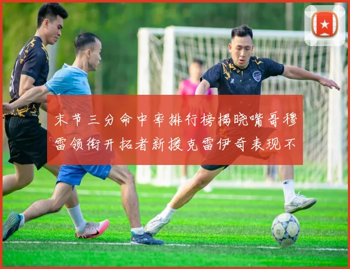 末节三分命中率排行榜揭晓嘴哥穆雷领衔开拓者新援克雷伊奇表现不俗