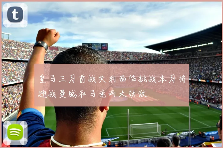 皇马三月首战失利面临挑战本月将迎战曼城和马竞两大劲敌