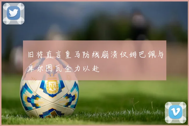 旧将直言皇马防线崩溃仅姆巴佩与库尔图瓦全力以赴