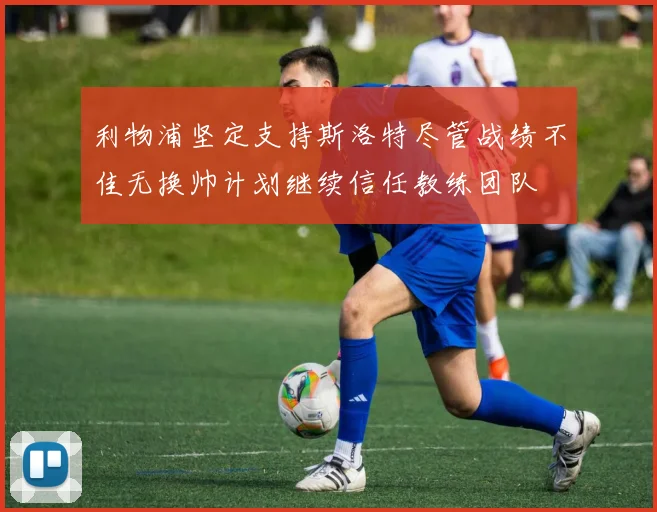利物浦坚定支持斯洛特尽管战绩不佳无换帅计划继续信任教练团队
