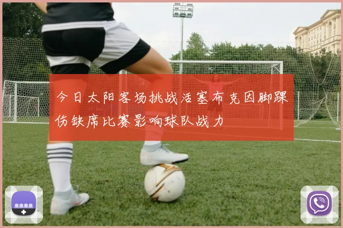 今日太阳客场挑战活塞布克因脚踝伤缺席比赛影响球队战力