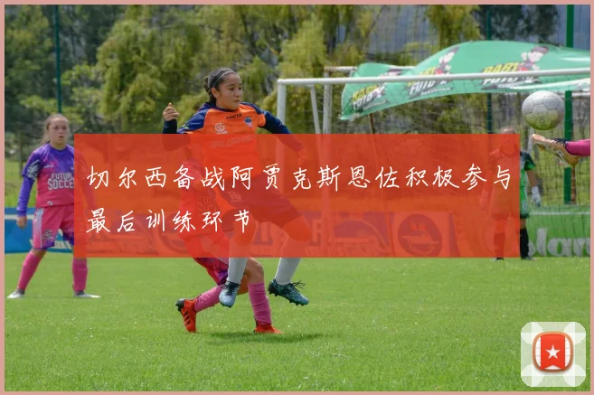 切尔西备战阿贾克斯恩佐积极参与最后训练环节