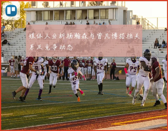 媒体人分析杨瀚森与曾凡博搭档关系及竞争动态