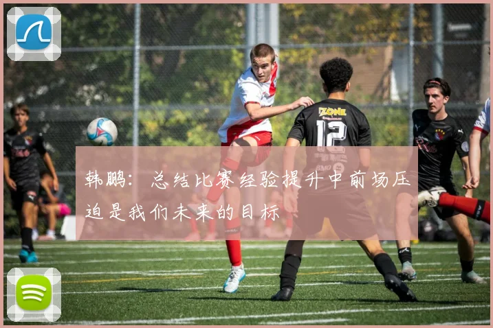 韩鹏：总结比赛经验提升中前场压迫是我们未来的目标