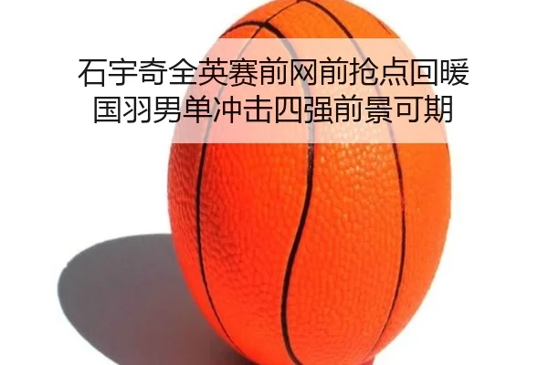 石宇奇全英赛前网前抢点回暖 国羽男单冲击四强前景可期（SabaSports）